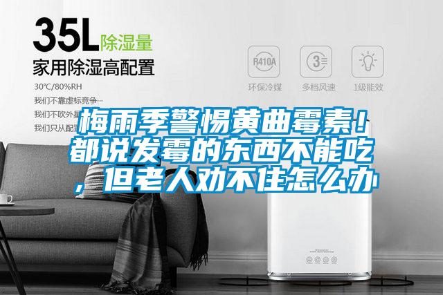 梅雨季警惕黃曲霉素！都說發霉的東西不能吃，但老人勸不住怎么辦