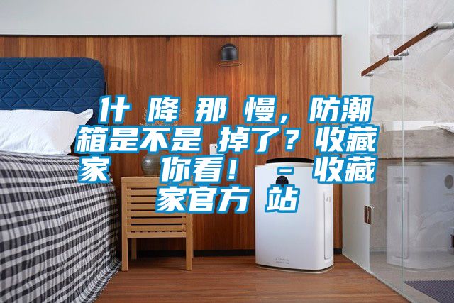 為什麼降濕那麼慢,防潮箱是不是壞掉了?收藏家實(shí)測(cè)給你看! - 收藏家官方網(wǎng)站